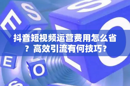 抖音短视频运营费用怎么省？高效引流有何技巧？