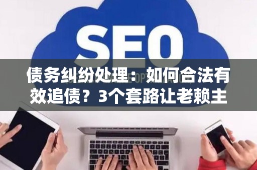 债务纠纷处理：如何合法有效追债？3个套路让老赖主动还钱！