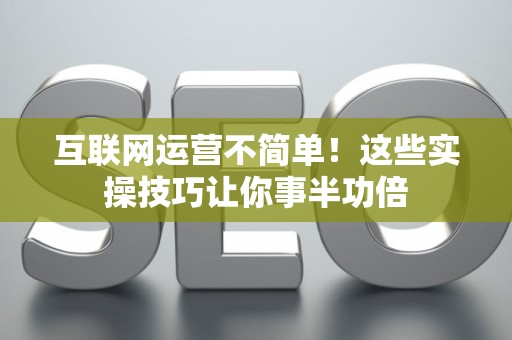 互联网运营不简单!这些实操技巧让你事半功倍 互联网运营不简单!这些实操技巧让你事半功倍