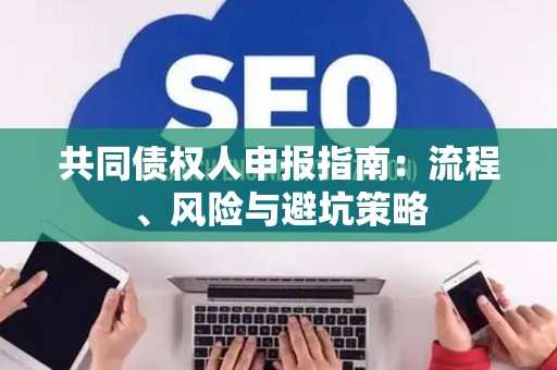共同债权人申报指南:流程、风险与避坑策略 共同债权人申报指南:流程、风险与避坑策略