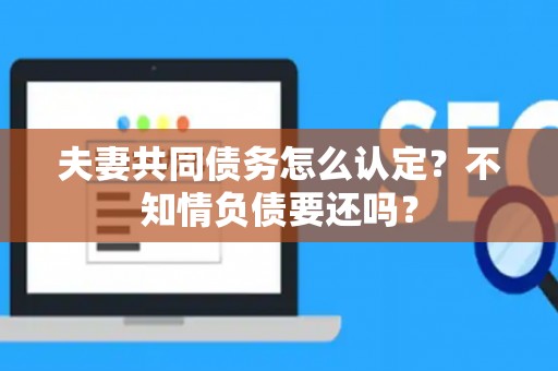 夫妻共同债务怎么认定？不知情负债要还吗？