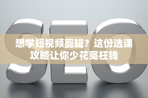 想学短视频剪辑？这份选课攻略让你少花冤枉钱